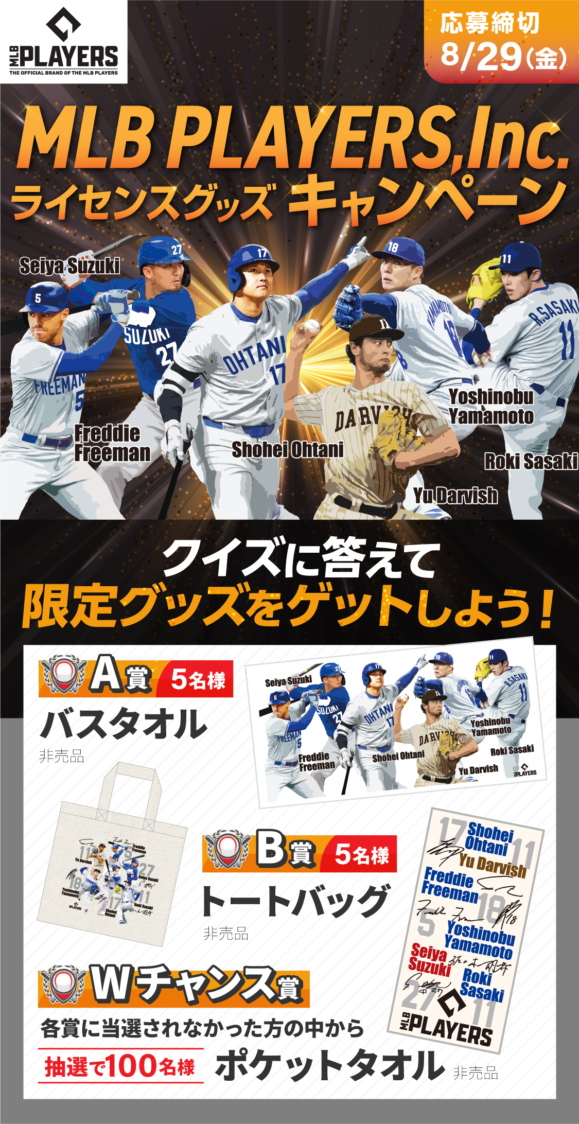 MLB PLAYERS,Inc.ライセンスグッズ キャンペーン 応募締切：8/29（金） クイズに答えて限定グッズをゲットしよう！ 【A賞】5名様 バスタオル (非売品) 【B賞】5名様 トートバッグ (非売品) 【Wチャンス賞】各賞に当選されなかった方の中から抽選で100名様 ポケットタオル (非売品)