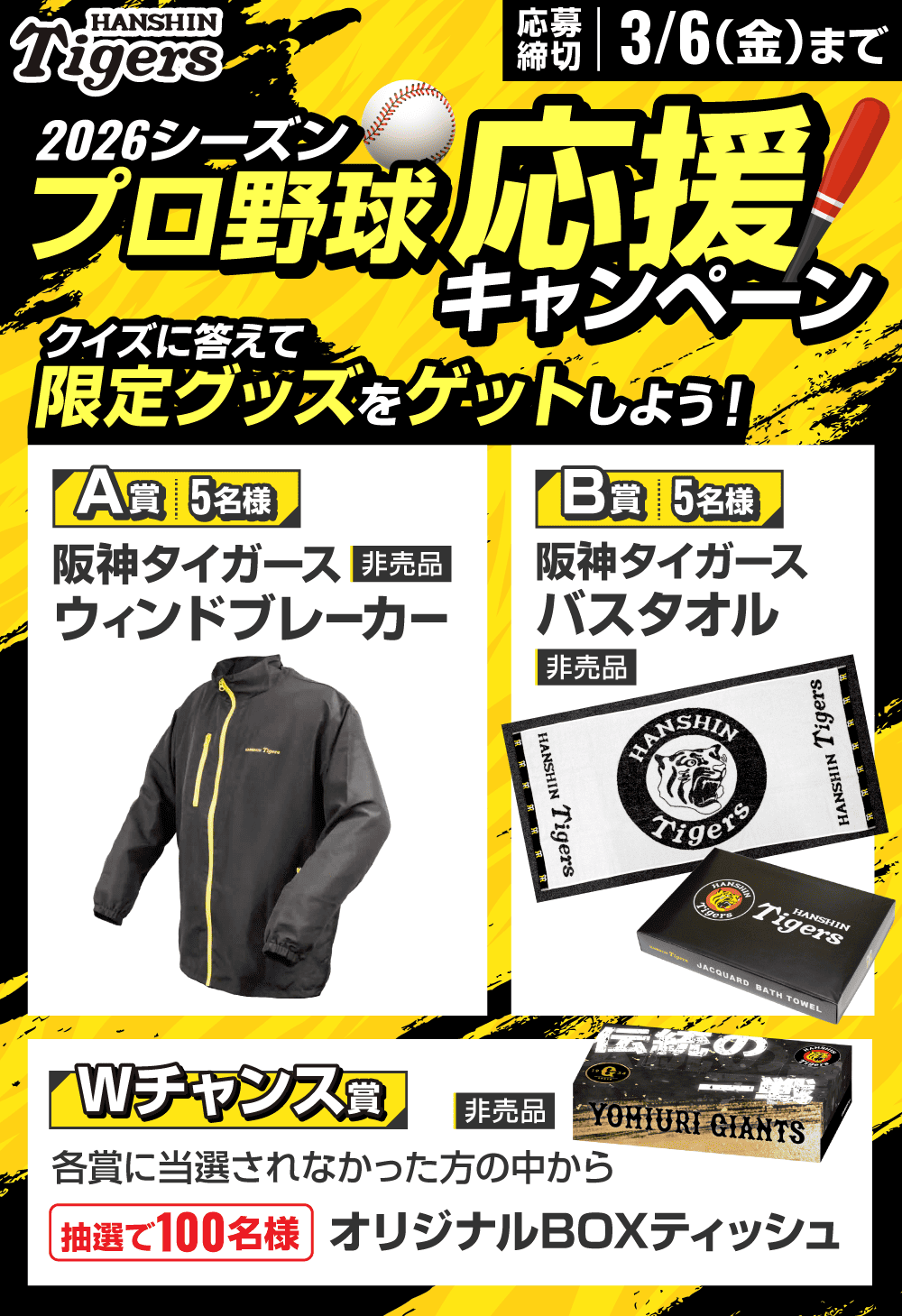 2026シーズン プロ野球応援キャンペーン クイズに答えて限定グッズをゲットしよう！ 応募締切 3/6（金）まで A賞 5名様：阪神タイガース ウィンドブレーカー（非売品） B賞 5名様：阪神タイガース バスタオル（非売品） Wチャンス賞：各賞に当選されなかった方の中から抽選で100名様 オリジナルBOXティッシュ（非売品）