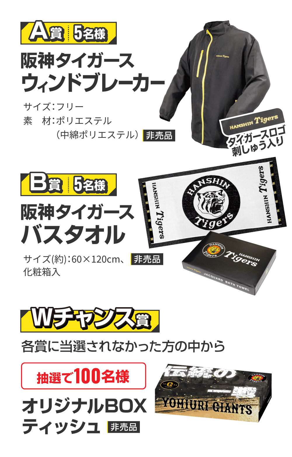 【A賞 5名様】阪神タイガース ウィンドブレーカー サイズ：フリー 素材：ポリエステル（中綿ポリエステル） 非売品 【B賞 5名様】阪神タイガース バスタオル サイズ（約）：60×120cm、化粧箱入 非売品 【Wチャンス賞】各賞に当選されなかった方の中から抽選で100様 オリジナルBOXティッシュ 非売品