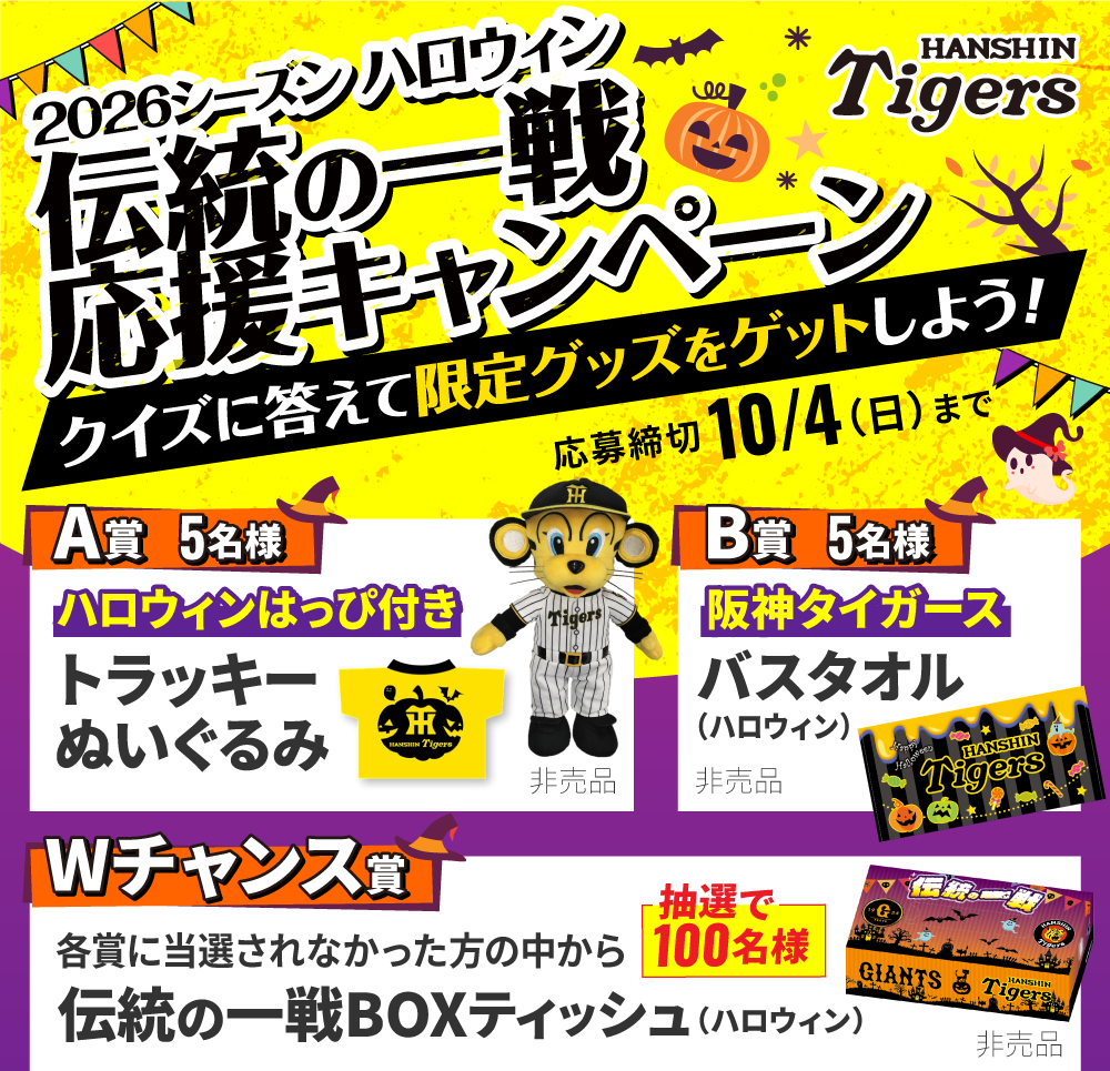2026シーズン ハロウィン 伝統の一戦応援キャンペーン クイズに答えて限定グッズをゲットしよう！ 応募締切：10/4（日）まで 【A賞 5名様】ハロウィンはっぴ付き トラッキーぬいぐるみ（非売品） 【B賞 5名様】阪神タイガース バスタオル（ハロウィン）（非売品） 【Wチャンス賞】各賞に当選されなかった方の中から「抽選で100名様」伝統の一戦BOXティッシュ（ハロウィン）（非売品）