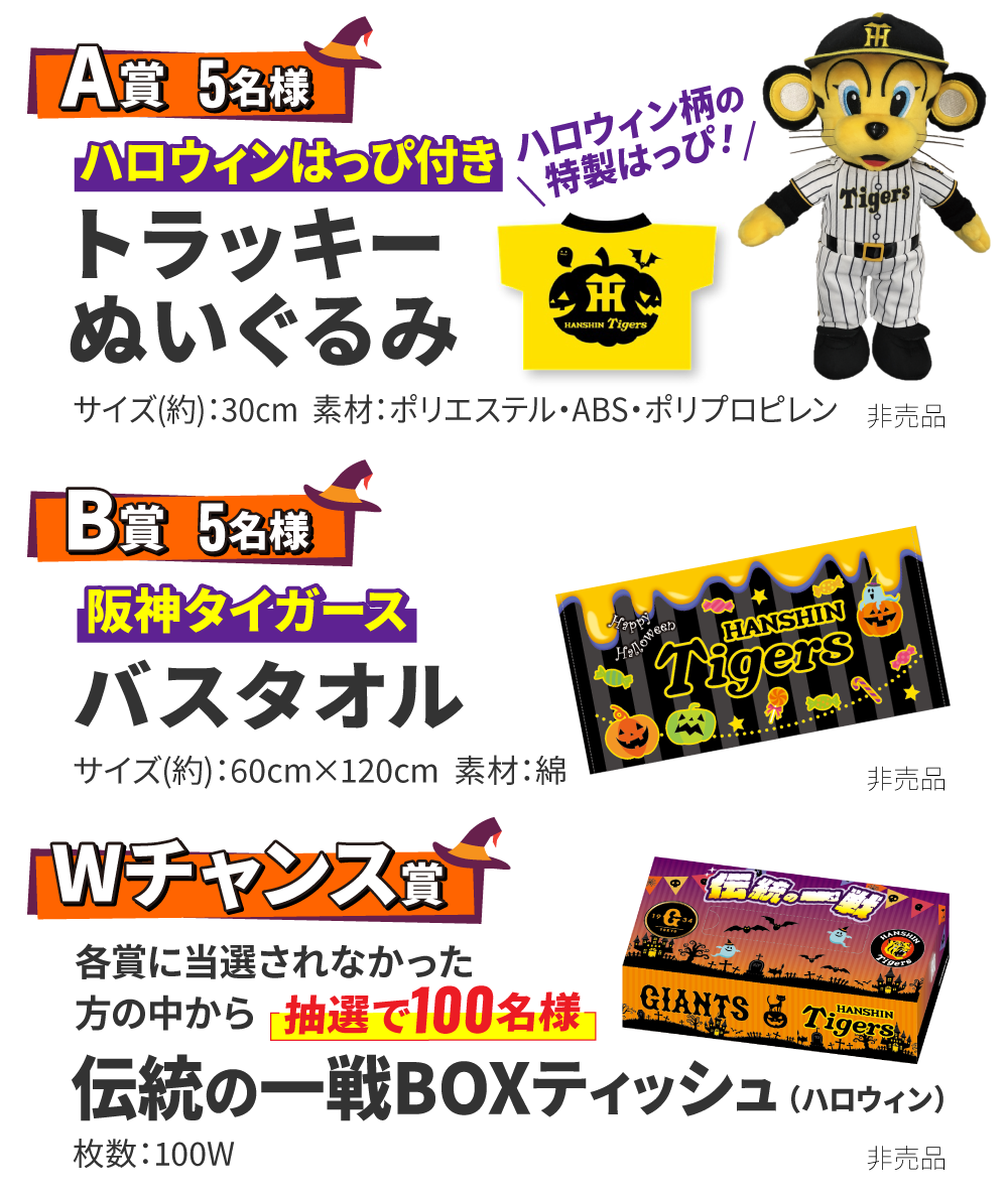 【A賞 5名様】ハロウィンはっぴ付き トラッキーぬいぐるみ「ハロウィン柄の特製はっぴ!」 サイズ(約):30cm 素材:ポリエステル・ABS・ポリプロピレン(非売品) 【B賞 5名様】阪神タイガース バスタオル サイズ(約):60cm×120cm 素材:綿(非売品) 【Wチャンス賞】各賞に当選されなかった方の中から「抽選で100名様」伝統の一戦BOXティッシュ(ハロウィン) 枚数:100W(非売品)